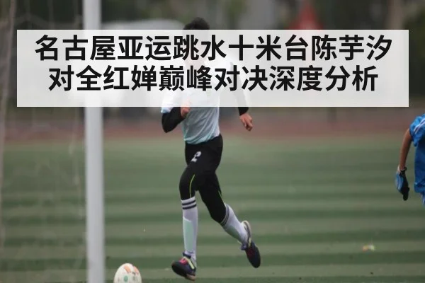 名古屋亚运跳水十米台陈芋汐对全红婵巅峰对决深度分析