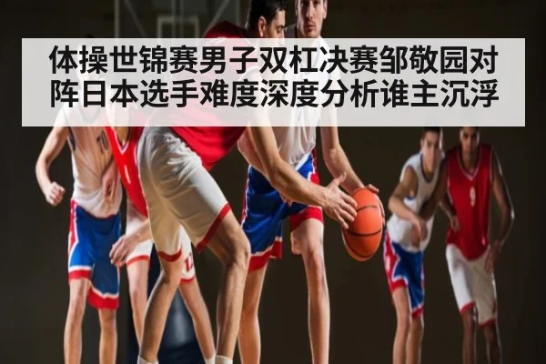 体操世锦赛男子双杠决赛邹敬园对阵日本选手难度深度分析谁主沉浮