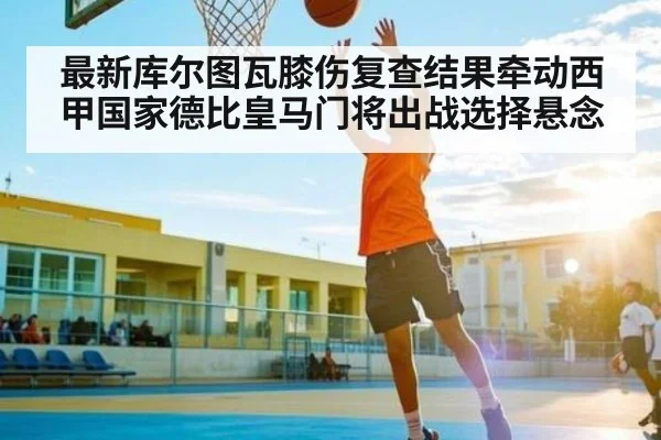 最新库尔图瓦膝伤复查结果牵动西甲国家德比皇马门将出战选择悬念